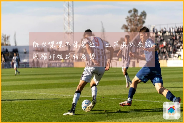 凯尔喋喋不休染红，土耳其队表现闪耀却难逆转局势