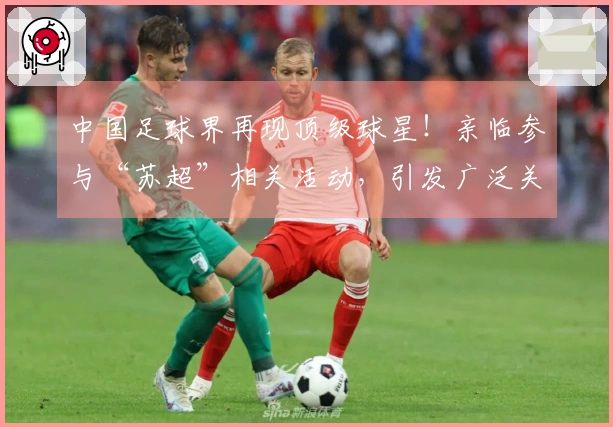 中国足球界再现顶级球星！亲临参与“苏超”相关活动，引发广泛关注
