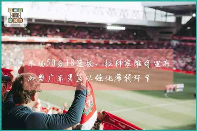 单场50分18篮板，拉科塞维奇宣布加盟广东男篮以强化薄弱环节