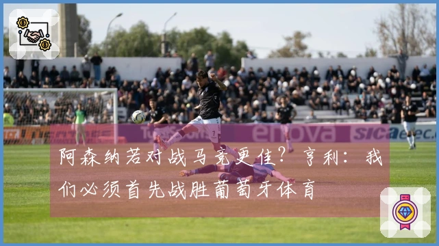 阿森纳若对战马竞更佳？亨利：我们必须首先战胜葡萄牙体育