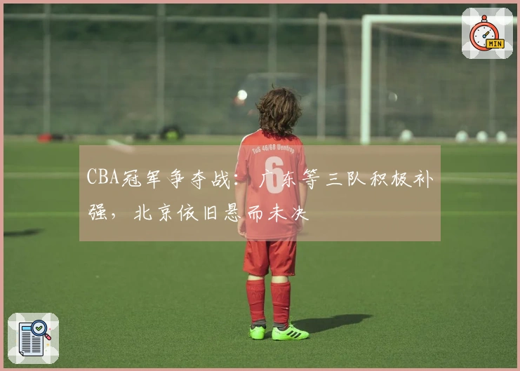 CBA冠军争夺战：广东等三队积极补强，北京依旧悬而未决