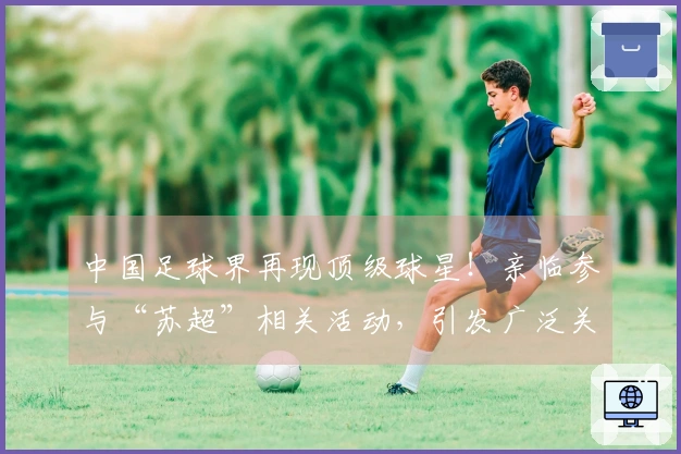 中国足球界再现顶级球星！亲临参与“苏超”相关活动，引发广泛关注