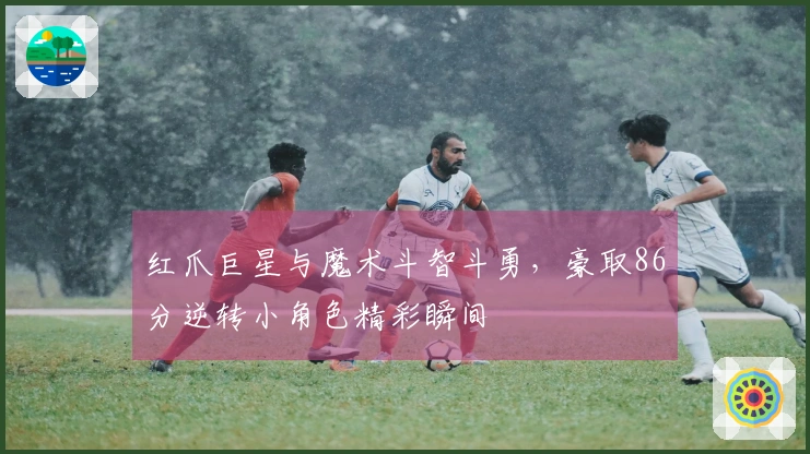 红爪巨星与魔术斗智斗勇，豪取86分逆转小角色精彩瞬间