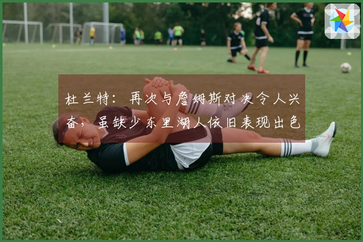 杜兰特：再次与詹姆斯对决令人兴奋，虽缺少东里湖人依旧表现出色