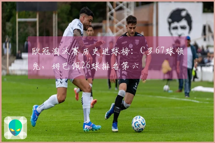 欧冠淘汰赛历史进球榜：C罗67球领先，姆巴佩26球排名第六